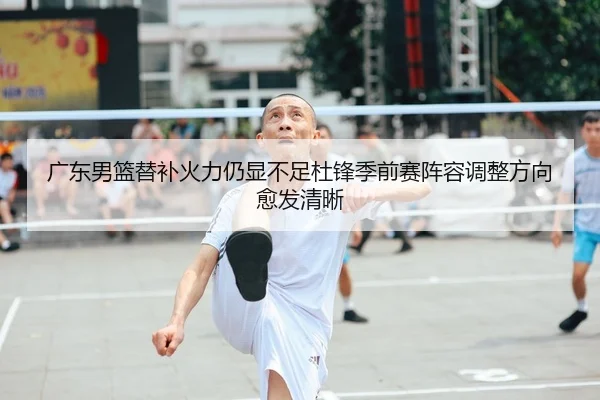 广东男篮替补火力仍显不足杜锋季前赛阵容调整方向愈发清晰
